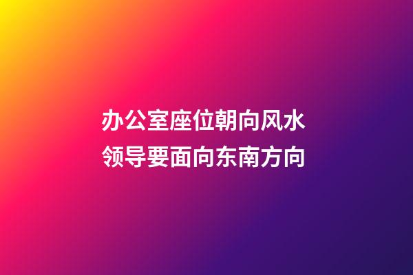 办公室座位朝向风水 领导要面向东南方向